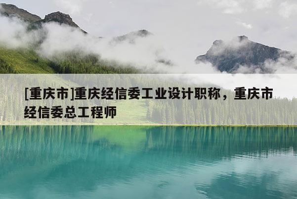 [重慶市]重慶經信委工業(yè)設計職稱，重慶市經信委總工程師