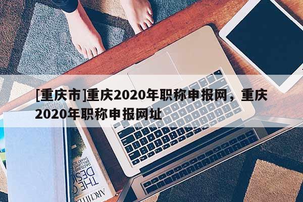 [重慶市]重慶2020年職稱(chēng)申報(bào)網(wǎng)，重慶2020年職稱(chēng)申報(bào)網(wǎng)址