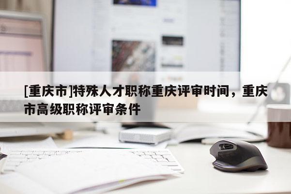 [重慶市]特殊人才職稱重慶評審時間，重慶市高級職稱評審條件