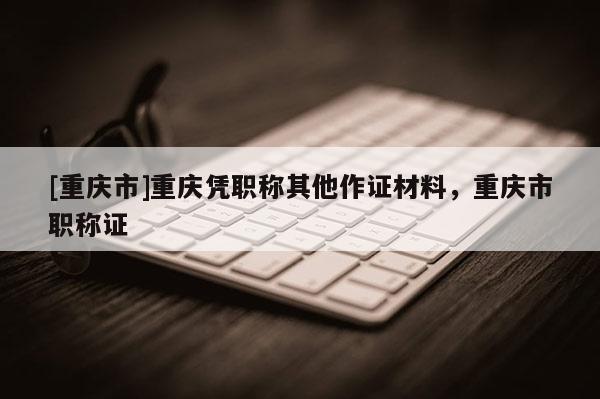 [重慶市]重慶憑職稱(chēng)其他作證材料，重慶市職稱(chēng)證