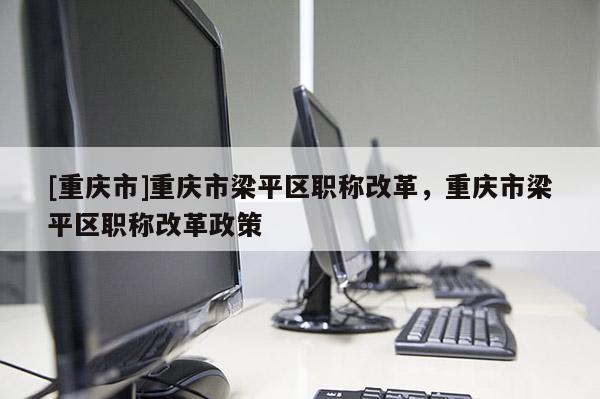 [重慶市]重慶市梁平區(qū)職稱改革，重慶市梁平區(qū)職稱改革政策