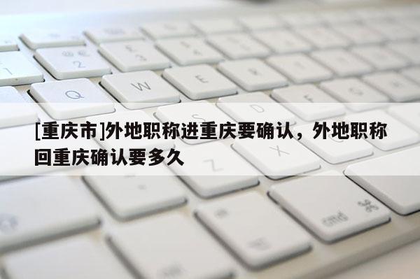 [重慶市]外地職稱進重慶要確認(rèn)，外地職稱回重慶確認(rèn)要多久