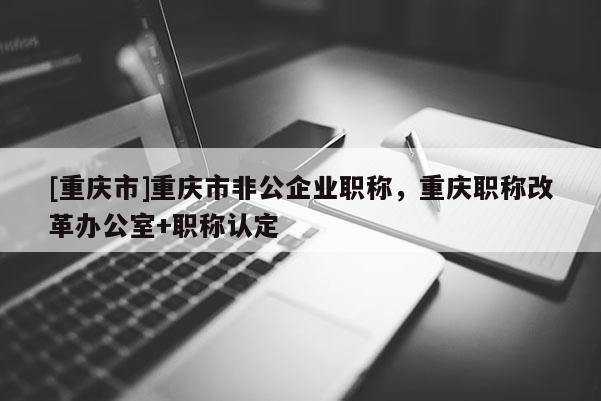 [重慶市]重慶市非公企業(yè)職稱，重慶職稱改革辦公室+職稱認(rèn)定