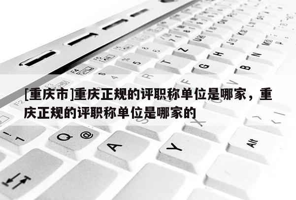 [重慶市]重慶正規(guī)的評職稱單位是哪家，重慶正規(guī)的評職稱單位是哪家的