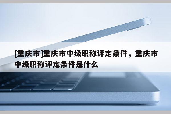 [重慶市]重慶市中級職稱評定條件，重慶市中級職稱評定條件是什么