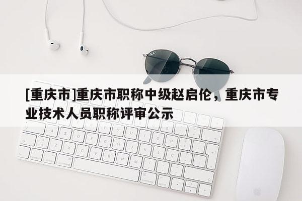 [重慶市]重慶市職稱中級趙啟倫，重慶市專業(yè)技術(shù)人員職稱評審公示