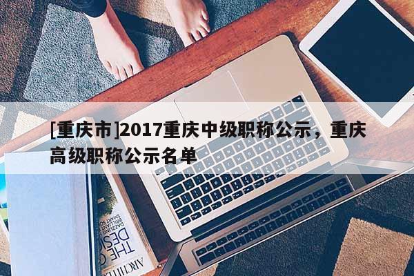 [重慶市]2017重慶中級職稱公示，重慶高級職稱公示名單