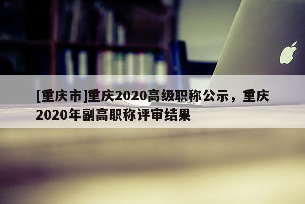 [重慶市]重慶2020高級職稱公示，重慶2020年副高職稱評審結果