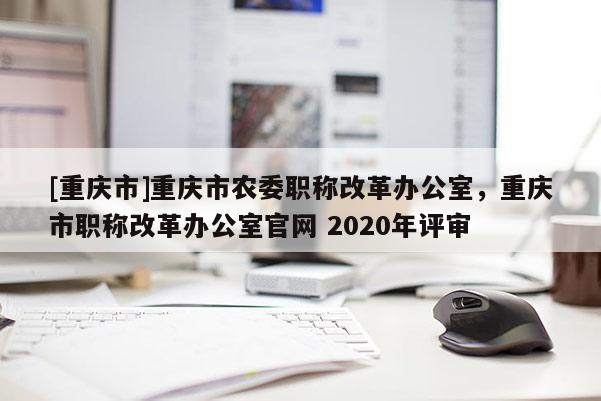 [重慶市]重慶市農(nóng)委職稱改革辦公室，重慶市職稱改革辦公室官網(wǎng) 2020年評(píng)審