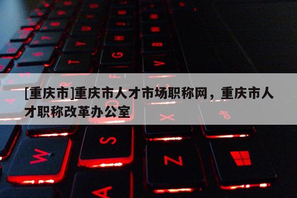 [重慶市]重慶市人才市場職稱網，重慶市人才職稱改革辦公室