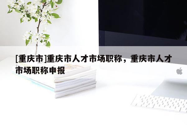 [重慶市]重慶市人才市場(chǎng)職稱，重慶市人才市場(chǎng)職稱申報(bào)