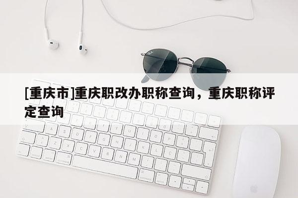 [重慶市]重慶職改辦職稱查詢，重慶職稱評(píng)定查詢