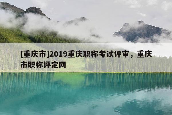 [重慶市]2019重慶職稱考試評(píng)審，重慶市職稱評(píng)定網(wǎng)