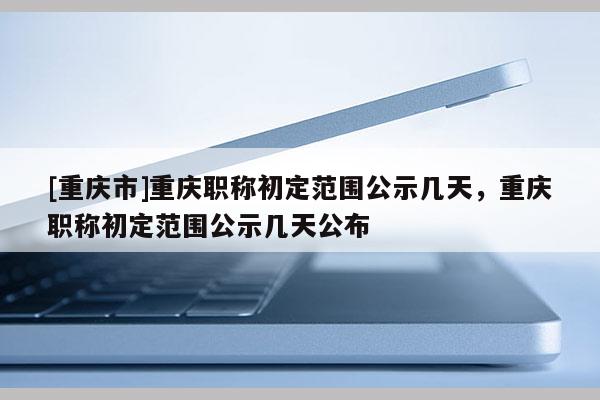 [重慶市]重慶職稱初定范圍公示幾天，重慶職稱初定范圍公示幾天公布