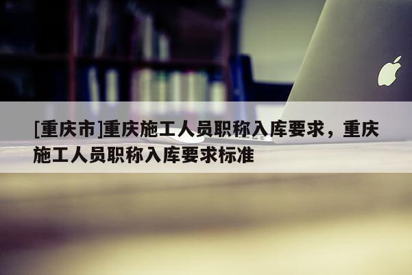 [重慶市]重慶施工人員職稱入庫(kù)要求，重慶施工人員職稱入庫(kù)要求標(biāo)準(zhǔn)