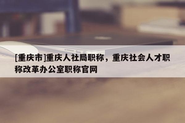 [重慶市]重慶人社局職稱(chēng)，重慶社會(huì)人才職稱(chēng)改革辦公室職稱(chēng)官網(wǎng)