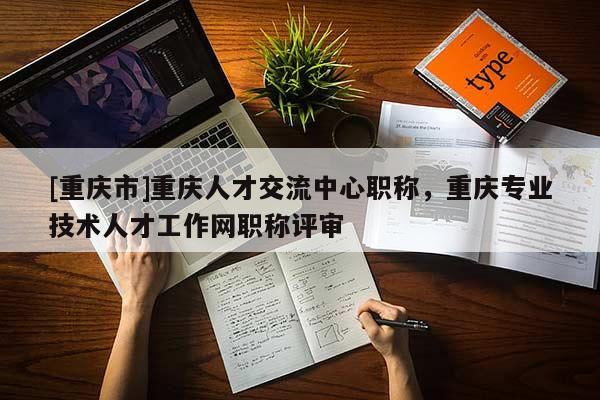 [重慶市]重慶人才交流中心職稱，重慶專業(yè)技術(shù)人才工作網(wǎng)職稱評(píng)審