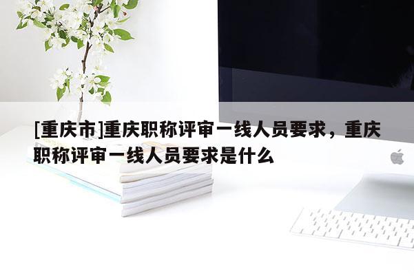 [重慶市]重慶職稱評審一線人員要求，重慶職稱評審一線人員要求是什么