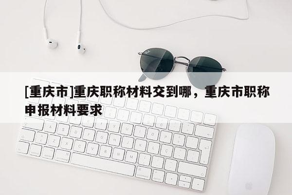 [重慶市]重慶職稱材料交到哪，重慶市職稱申報材料要求