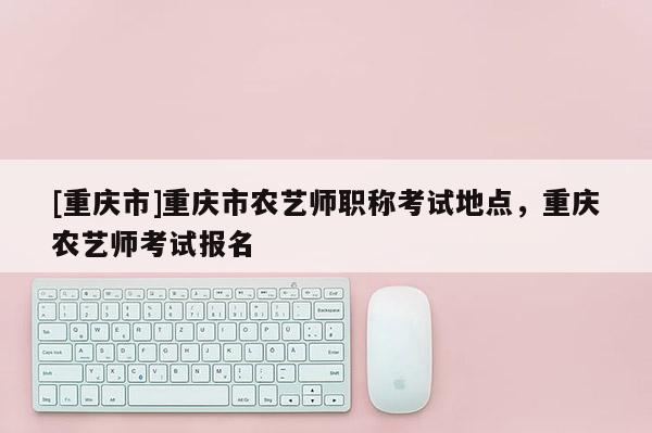 [重慶市]重慶市農(nóng)藝師職稱考試地點，重慶農(nóng)藝師考試報名