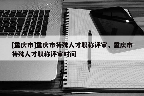 [重慶市]重慶市特殊人才職稱評審，重慶市特殊人才職稱評審時間