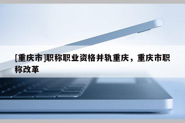 [重慶市]職稱職業(yè)資格并軌重慶，重慶市職稱改革