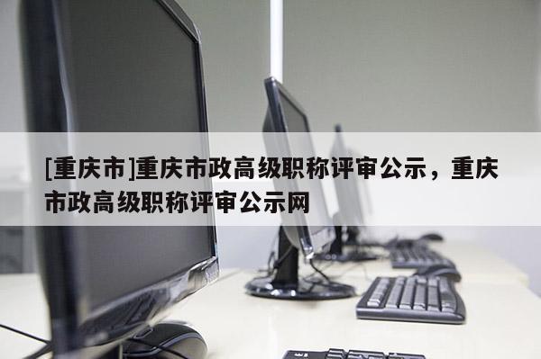 [重慶市]重慶市政高級職稱評審公示，重慶市政高級職稱評審公示網