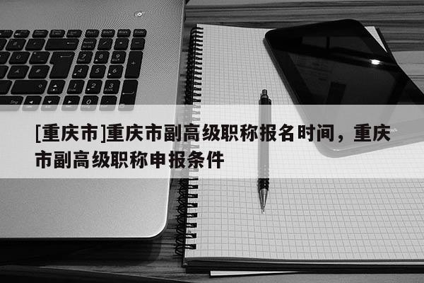 [重慶市]重慶市副高級(jí)職稱(chēng)報(bào)名時(shí)間，重慶市副高級(jí)職稱(chēng)申報(bào)條件