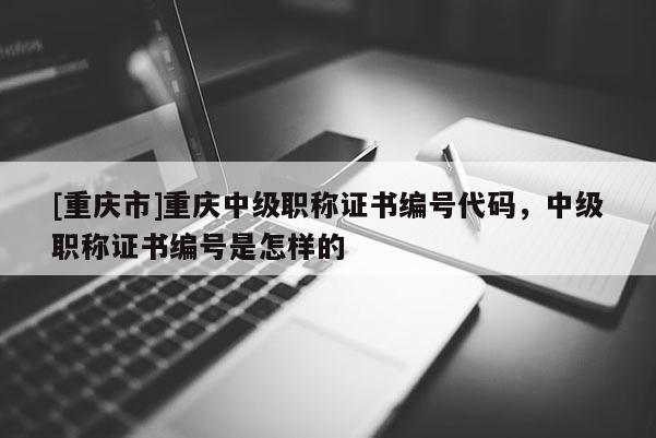 [重慶市]重慶中級職稱證書編號代碼，中級職稱證書編號是怎樣的