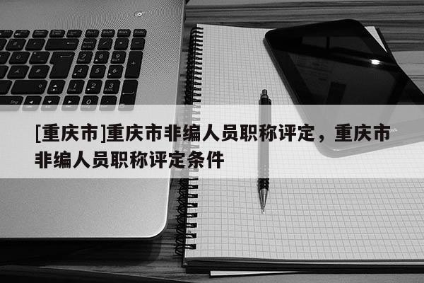 [重慶市]重慶市非編人員職稱評(píng)定，重慶市非編人員職稱評(píng)定條件