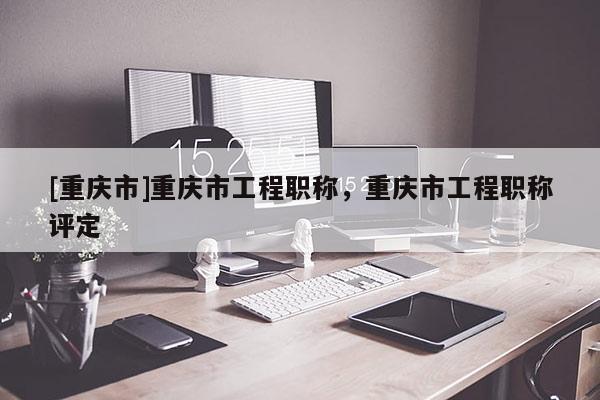 [重慶市]重慶市工程職稱，重慶市工程職稱評定