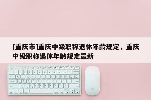 [重慶市]重慶中級職稱退休年齡規(guī)定，重慶中級職稱退休年齡規(guī)定最新