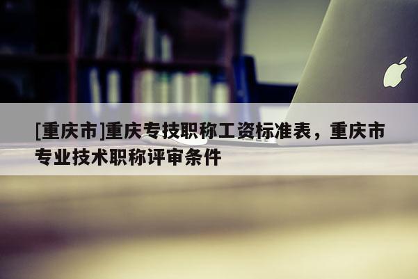 [重慶市]重慶專技職稱工資標(biāo)準(zhǔn)表，重慶市專業(yè)技術(shù)職稱評(píng)審條件