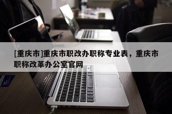 [重慶市]重慶市職改辦職稱專業(yè)表，重慶市職稱改革辦公室官網(wǎng)