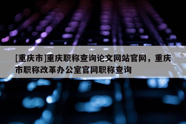 [重慶市]重慶職稱查詢論文網(wǎng)站官網(wǎng)，重慶市職稱改革辦公室官網(wǎng)職稱查詢