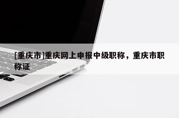 [重慶市]重慶網(wǎng)上申報中級職稱，重慶市職稱證