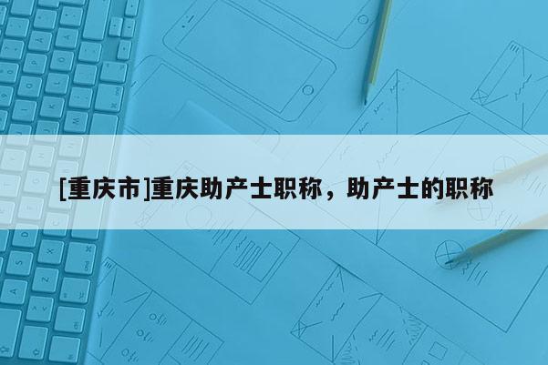 [重慶市]重慶助產(chǎn)士職稱，助產(chǎn)士的職稱