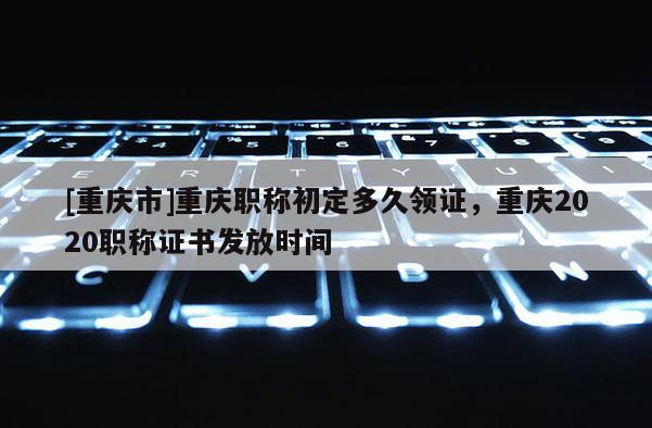 [重慶市]重慶職稱初定多久領(lǐng)證，重慶2020職稱證書發(fā)放時(shí)間