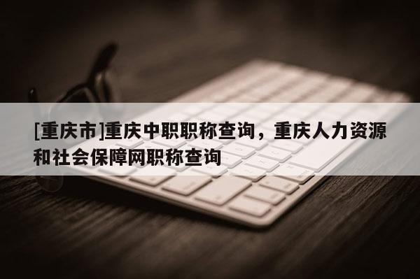 [重慶市]重慶中職職稱查詢，重慶人力資源和社會(huì)保障網(wǎng)職稱查詢