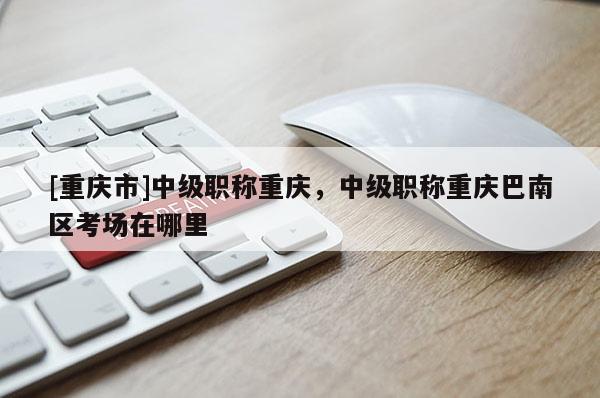 [重慶市]中級(jí)職稱重慶，中級(jí)職稱重慶巴南區(qū)考場(chǎng)在哪里