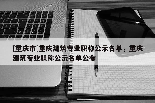 [重慶市]重慶建筑專業(yè)職稱公示名單，重慶建筑專業(yè)職稱公示名單公布