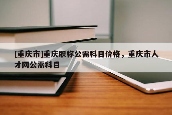 [重慶市]重慶職稱公需科目?jī)r(jià)格，重慶市人才網(wǎng)公需科目