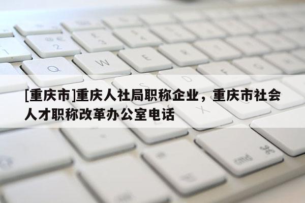 [重慶市]重慶人社局職稱企業(yè)，重慶市社會人才職稱改革辦公室電話