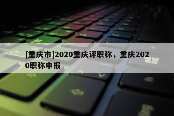 [重慶市]2020重慶評職稱，重慶2020職稱申報