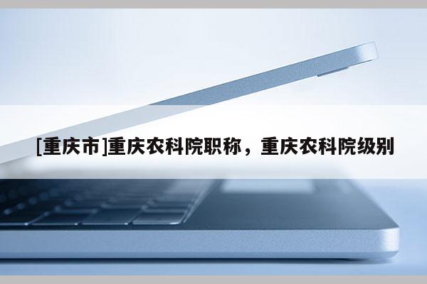 [重慶市]重慶農(nóng)科院職稱，重慶農(nóng)科院級(jí)別