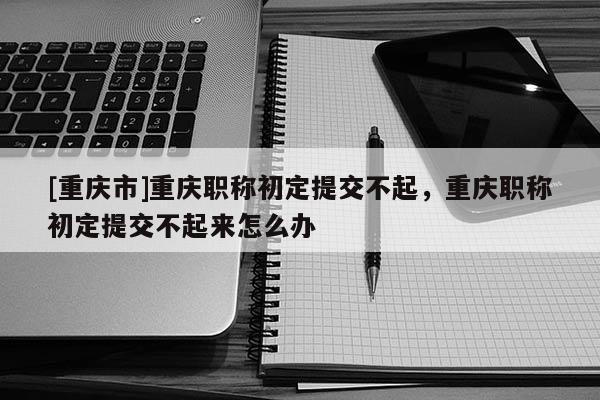 [重慶市]重慶職稱初定提交不起，重慶職稱初定提交不起來怎么辦