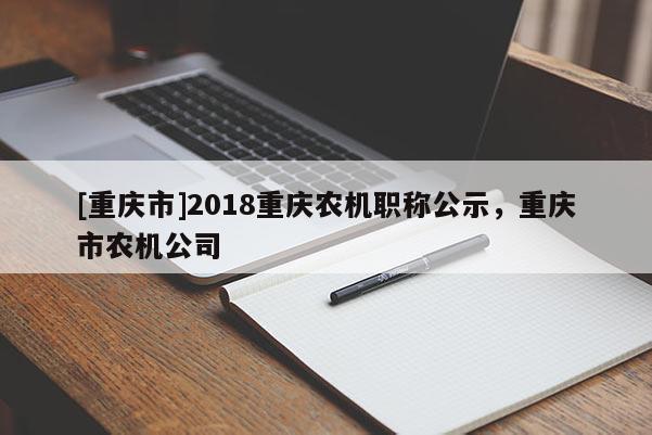 [重慶市]2018重慶農(nóng)機(jī)職稱(chēng)公示，重慶市農(nóng)機(jī)公司