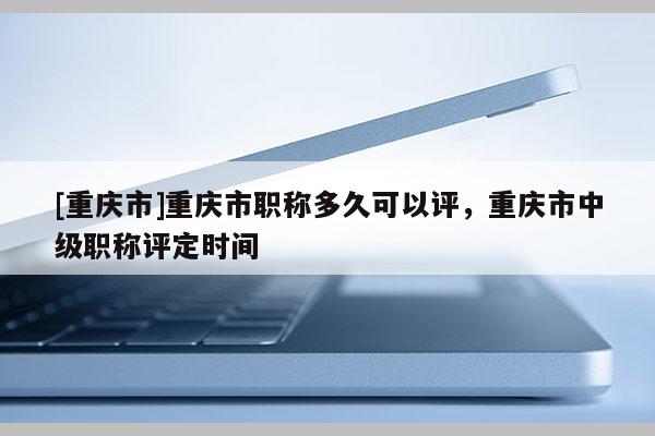 [重慶市]重慶市職稱多久可以評(píng)，重慶市中級(jí)職稱評(píng)定時(shí)間