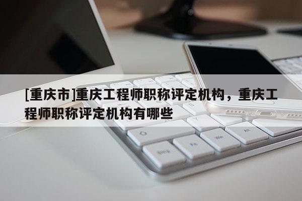 [重慶市]重慶工程師職稱評定機(jī)構(gòu)，重慶工程師職稱評定機(jī)構(gòu)有哪些