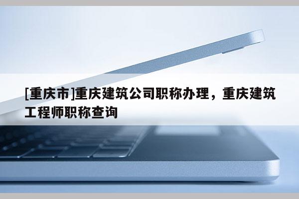 [重慶市]重慶建筑公司職稱辦理，重慶建筑工程師職稱查詢